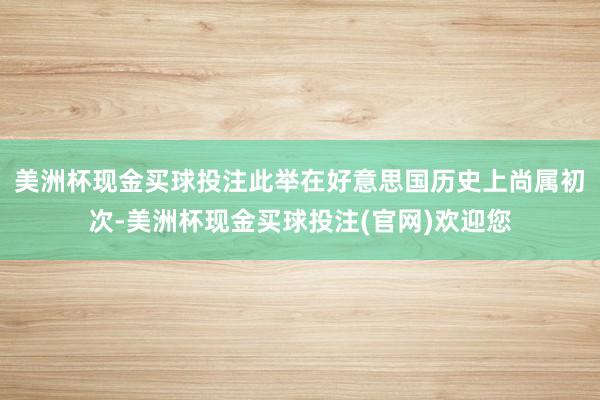 美洲杯现金买球投注此举在好意思国历史上尚属初次-美洲杯现金买球投注(官网)欢迎您