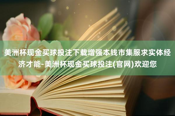 美洲杯现金买球投注下载增强本钱市集服求实体经济才能-美洲杯现金买球投注(官网)欢迎您