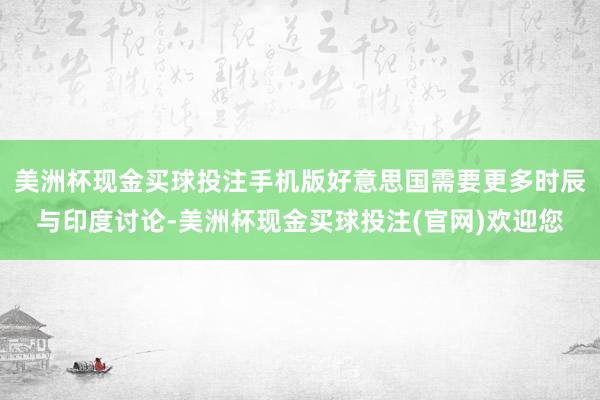 美洲杯现金买球投注手机版好意思国需要更多时辰与印度讨论-美洲杯现金买球投注(官网)欢迎您