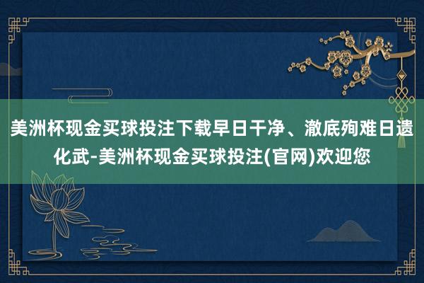 美洲杯现金买球投注下载早日干净、澈底殉难日遗化武-美洲杯现金买球投注(官网)欢迎您
