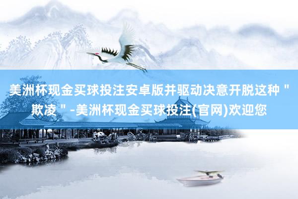 美洲杯现金买球投注安卓版并驱动决意开脱这种＂欺凌＂-美洲杯现金买球投注(官网)欢迎您