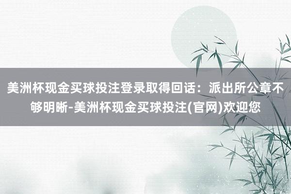 美洲杯现金买球投注登录取得回话：派出所公章不够明晰-美洲杯现金买球投注(官网)欢迎您