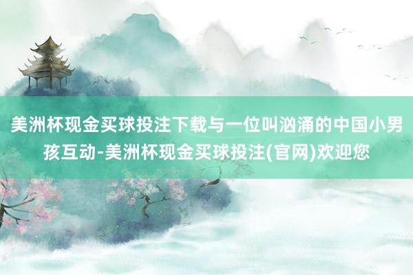 美洲杯现金买球投注下载与一位叫汹涌的中国小男孩互动-美洲杯现金买球投注(官网)欢迎您