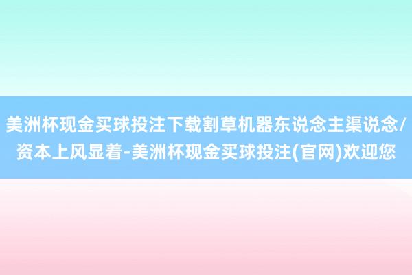 美洲杯现金买球投注下载割草机器东说念主渠说念/资本上风显着-美洲杯现金买球投注(官网)欢迎您