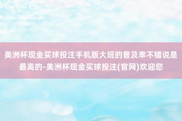 美洲杯现金买球投注手机版大班的普及率不错说是最高的-美洲杯现金买球投注(官网)欢迎您
