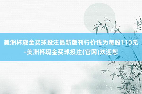 美洲杯现金买球投注最新版刊行价钱为每股110元-美洲杯现金买球投注(官网)欢迎您