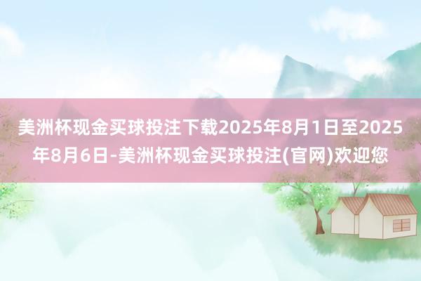 美洲杯现金买球投注下载2025年8月1日至2025年8月6日-美洲杯现金买球投注(官网)欢迎您