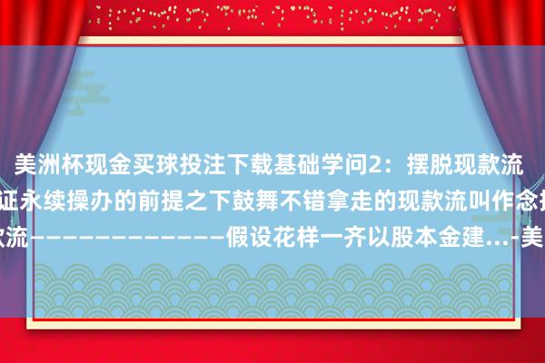美洲杯现金买球投注下载基础学问2：摆脱现款流 一个坐蓐操办花样在保证永续操办的前提之下鼓舞不错拿走的现款流叫作念摆脱现款流————————————假设花样一齐以股本金建...-美洲杯现金买球投注(官网)欢迎您
