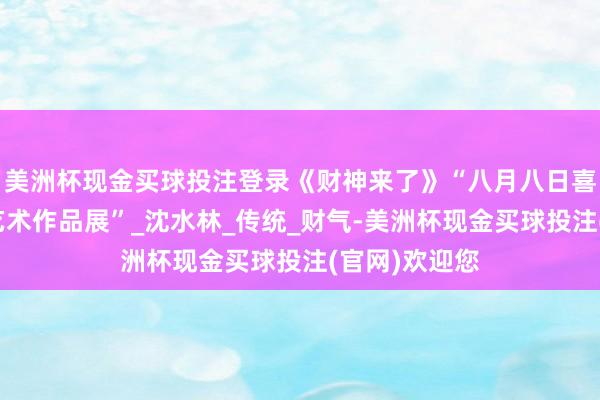 美洲杯现金买球投注登录《财神来了》“八月八日喜迎财神主题艺术作品展”_沈水林_传统_财气-美洲杯现金买球投注(官网)欢迎您