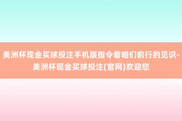 美洲杯现金买球投注手机版指令着咱们前行的见识-美洲杯现金买球投注(官网)欢迎您