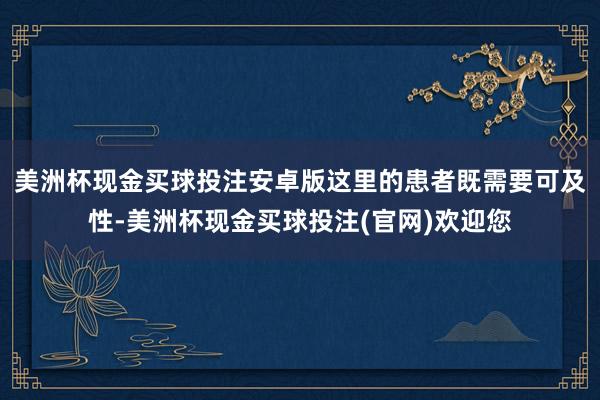 美洲杯现金买球投注安卓版这里的患者既需要可及性-美洲杯现金买球投注(官网)欢迎您