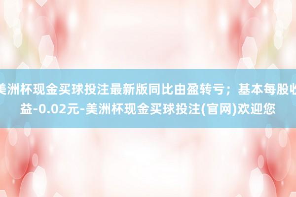 美洲杯现金买球投注最新版同比由盈转亏；基本每股收益-0.02元-美洲杯现金买球投注(官网)欢迎您