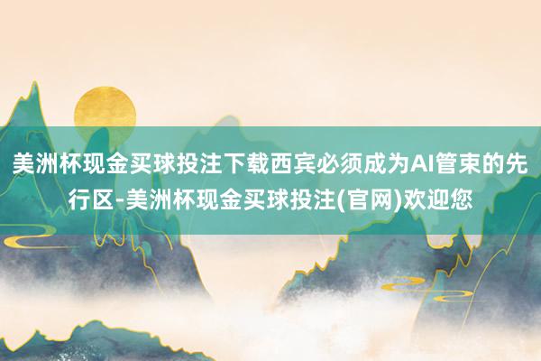 美洲杯现金买球投注下载西宾必须成为AI管束的先行区-美洲杯现金买球投注(官网)欢迎您
