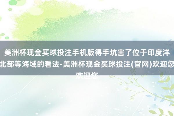 美洲杯现金买球投注手机版得手坑害了位于印度洋北部等海域的看法-美洲杯现金买球投注(官网)欢迎您
