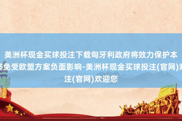 美洲杯现金买球投注下载匈牙利政府将效力保护本国经济免受欧盟方案负面影响-美洲杯现金买球投注(官网)欢迎您