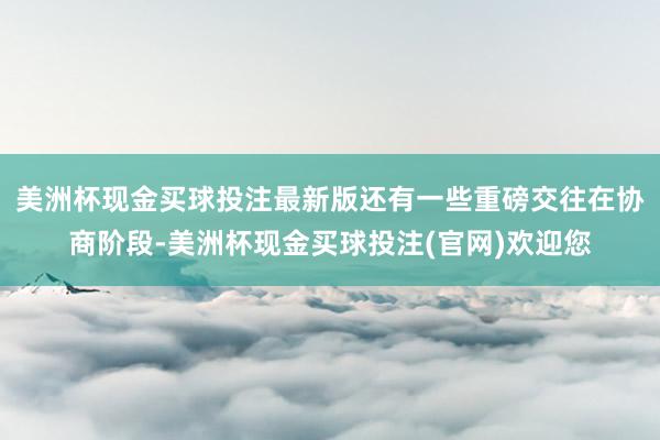 美洲杯现金买球投注最新版还有一些重磅交往在协商阶段-美洲杯现金买球投注(官网)欢迎您