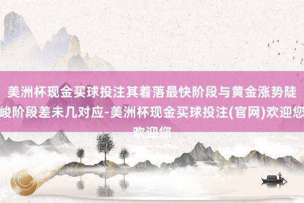 美洲杯现金买球投注其着落最快阶段与黄金涨势陡峻阶段差未几对应-美洲杯现金买球投注(官网)欢迎您