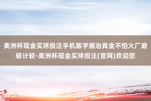 美洲杯现金买球投注手机版字据冶真金不怕火厂磨砺计较-美洲杯现金买球投注(官网)欢迎您