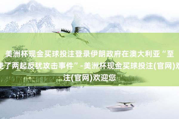 美洲杯现金买球投注登录伊朗政府在澳大利亚“至少指使了两起反犹攻击事件”-美洲杯现金买球投注(官网)欢迎您