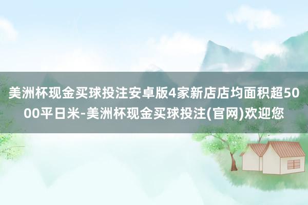 美洲杯现金买球投注安卓版4家新店店均面积超5000平日米-美洲杯现金买球投注(官网)欢迎您