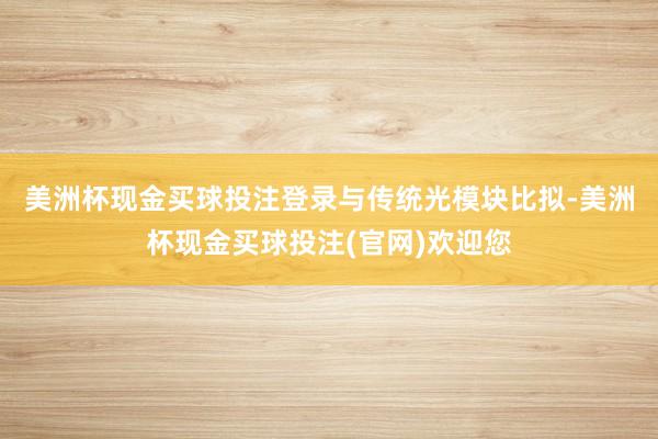 美洲杯现金买球投注登录　　与传统光模块比拟-美洲杯现金买球投注(官网)欢迎您