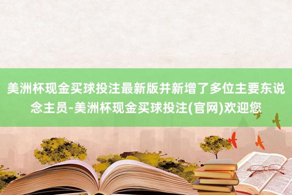 美洲杯现金买球投注最新版并新增了多位主要东说念主员-美洲杯现金买球投注(官网)欢迎您