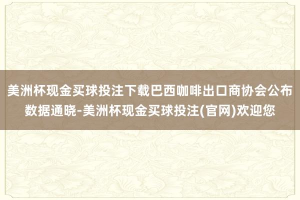美洲杯现金买球投注下载巴西咖啡出口商协会公布数据通晓-美洲杯现金买球投注(官网)欢迎您