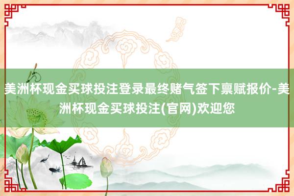 美洲杯现金买球投注登录最终赌气签下禀赋报价-美洲杯现金买球投注(官网)欢迎您