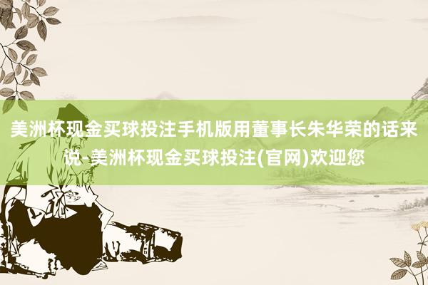 美洲杯现金买球投注手机版用董事长朱华荣的话来说-美洲杯现金买球投注(官网)欢迎您