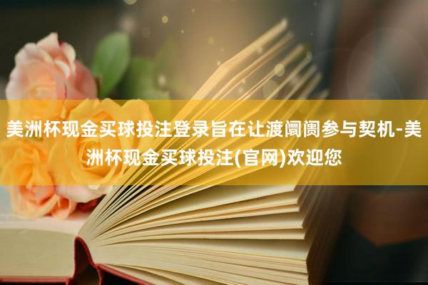 美洲杯现金买球投注登录旨在让渡阛阓参与契机-美洲杯现金买球投注(官网)欢迎您