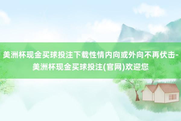 美洲杯现金买球投注下载性情内向或外向不再伏击-美洲杯现金买球投注(官网)欢迎您