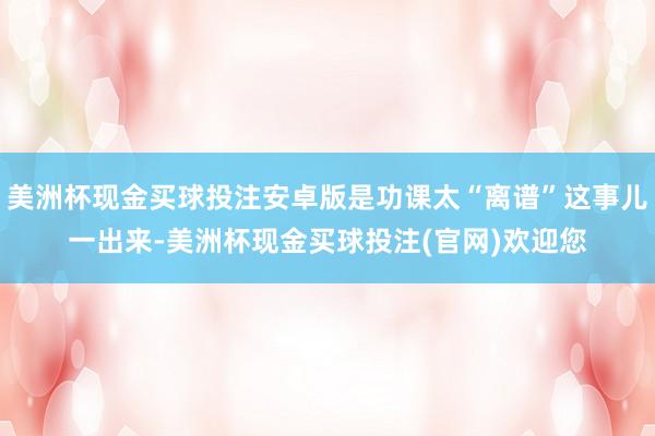 美洲杯现金买球投注安卓版是功课太“离谱”这事儿一出来-美洲杯现金买球投注(官网)欢迎您