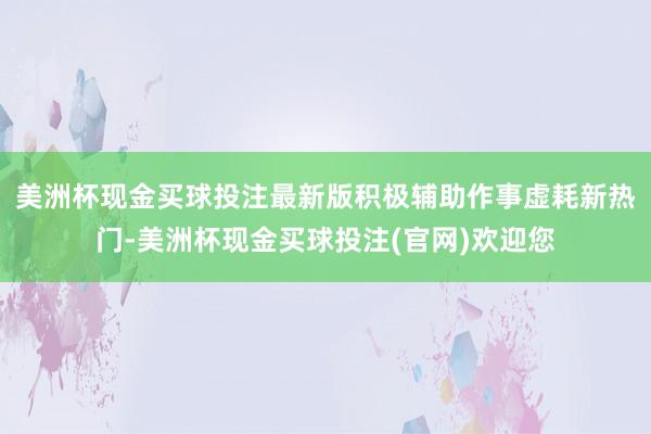 美洲杯现金买球投注最新版积极辅助作事虚耗新热门-美洲杯现金买球投注(官网)欢迎您