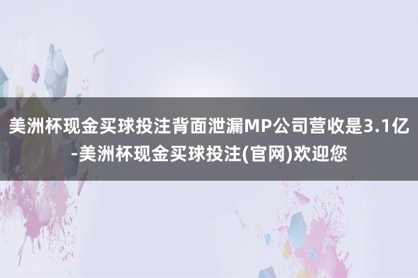 美洲杯现金买球投注背面泄漏MP公司营收是3.1亿-美洲杯现金买球投注(官网)欢迎您