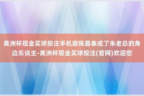 美洲杯现金买球投注手机版陈昌奉成了朱老总的身边东谈主-美洲杯现金买球投注(官网)欢迎您