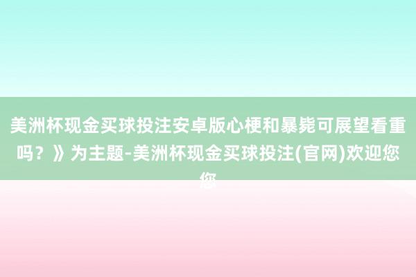美洲杯现金买球投注安卓版心梗和暴毙可展望看重吗?》为主题-美洲杯现金买球投注(官网)欢迎您