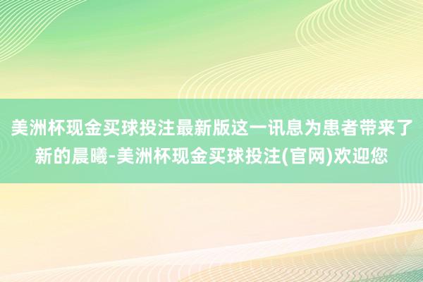 美洲杯现金买球投注最新版这一讯息为患者带来了新的晨曦-美洲杯现金买球投注(官网)欢迎您