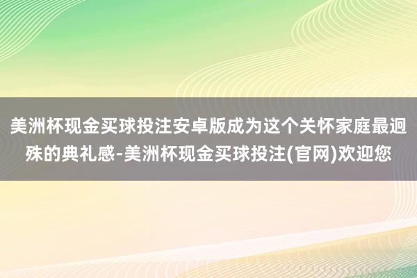美洲杯现金买球投注安卓版成为这个关怀家庭最迥殊的典礼感-美洲杯现金买球投注(官网)欢迎您